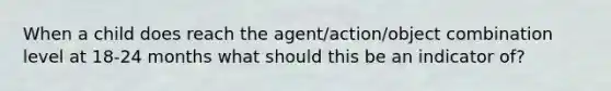 When a child does reach the agent/action/object combination level at 18-24 months what should this be an indicator of?