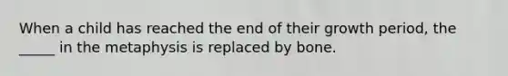 When a child has reached the end of their growth period, the _____ in the metaphysis is replaced by bone.