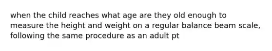 when the child reaches what age are they old enough to measure the height and weight on a regular balance beam scale, following the same procedure as an adult pt