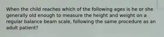 When the child reaches which of the following ages is he or she generally old enough to measure the height and weight on a regular balance beam scale, following the same procedure as an adult patient?