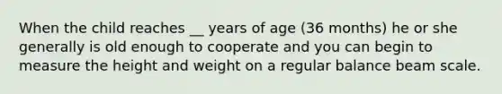 When the child reaches __ years of age (36 months) he or she generally is old enough to cooperate and you can begin to measure the height and weight on a regular balance beam scale.