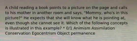 A child reading a book points to a picture on the page and calls to his mother in another room and says, "Mommy, who's in this picture?" He expects that she will know what he is pointing at, even though she cannot see it. Which of the following concepts is illustrated in this example? * 0/1 Animism Assimilation Conservation Egocentrism Object permanence