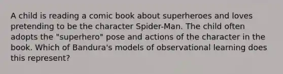 A child is reading a comic book about superheroes and loves pretending to be the character Spider-Man. The child often adopts the "superhero" pose and actions of the character in the book. Which of Bandura's models of observational learning does this represent?