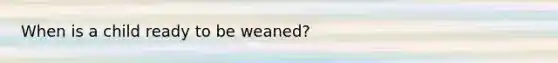 When is a child ready to be weaned?