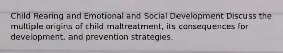 Child Rearing and Emotional and Social Development Discuss the multiple origins of child maltreatment, its consequences for development, and prevention strategies.