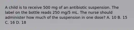 A child is to receive 500 mg of an antibiotic suspension. The label on the bottle reads 250 mg/5 mL. The nurse should administer how much of the suspension in one dose? A. 10 B. 15 C. 16 D. 18