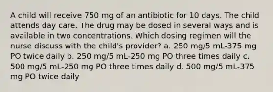 A child will receive 750 mg of an antibiotic for 10 days. The child attends day care. The drug may be dosed in several ways and is available in two concentrations. Which dosing regimen will the nurse discuss with the child's provider? a. 250 mg/5 mL-375 mg PO twice daily b. 250 mg/5 mL-250 mg PO three times daily c. 500 mg/5 mL-250 mg PO three times daily d. 500 mg/5 mL-375 mg PO twice daily