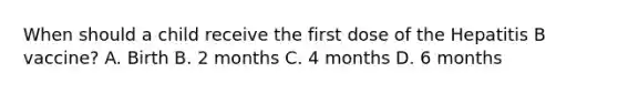 When should a child receive the first dose of the Hepatitis B vaccine? A. Birth B. 2 months C. 4 months D. 6 months