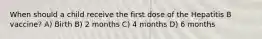 When should a child receive the first dose of the Hepatitis B vaccine? A) Birth B) 2 months C) 4 months D) 6 months