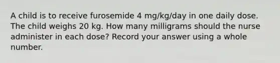 A child is to receive furosemide 4 mg/kg/day in one daily dose. The child weighs 20 kg. How many milligrams should the nurse administer in each dose? Record your answer using a whole number.