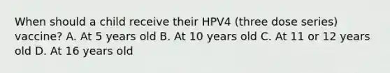 When should a child receive their HPV4 (three dose series) vaccine? A. At 5 years old B. At 10 years old C. At 11 or 12 years old D. At 16 years old