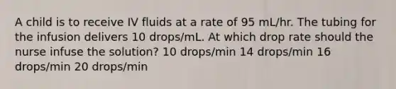 A child is to receive IV fluids at a rate of 95 mL/hr. The tubing for the infusion delivers 10 drops/mL. At which drop rate should the nurse infuse the solution? 10 drops/min 14 drops/min 16 drops/min 20 drops/min