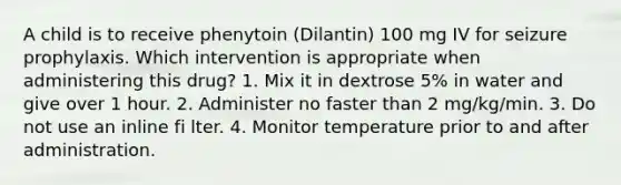 A child is to receive phenytoin (Dilantin) 100 mg IV for seizure prophylaxis. Which intervention is appropriate when administering this drug? 1. Mix it in dextrose 5% in water and give over 1 hour. 2. Administer no faster than 2 mg/kg/min. 3. Do not use an inline fi lter. 4. Monitor temperature prior to and after administration.