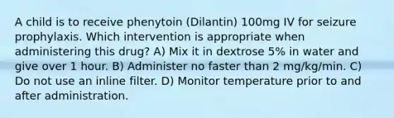 A child is to receive phenytoin (Dilantin) 100mg IV for seizure prophylaxis. Which intervention is appropriate when administering this drug? A) Mix it in dextrose 5% in water and give over 1 hour. B) Administer no faster than 2 mg/kg/min. C) Do not use an inline filter. D) Monitor temperature prior to and after administration.