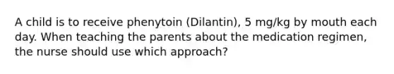 A child is to receive phenytoin (Dilantin), 5 mg/kg by mouth each day. When teaching the parents about the medication regimen, the nurse should use which approach?