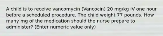 A child is to receive vancomycin (Vancocin) 20 mg/kg IV one hour before a scheduled procedure. The child weight 77 pounds. How many mg of the medication should the nurse prepare to administer? (Enter numeric value only)