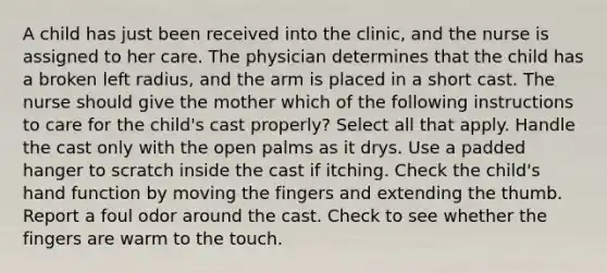 A child has just been received into the clinic, and the nurse is assigned to her care. The physician determines that the child has a broken left radius, and the arm is placed in a short cast. The nurse should give the mother which of the following instructions to care for the child's cast properly? Select all that apply. Handle the cast only with the open palms as it drys. Use a padded hanger to scratch inside the cast if itching. Check the child's hand function by moving the fingers and extending the thumb. Report a foul odor around the cast. Check to see whether the fingers are warm to the touch.