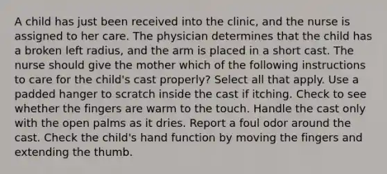 A child has just been received into the clinic, and the nurse is assigned to her care. The physician determines that the child has a broken left radius, and the arm is placed in a short cast. The nurse should give the mother which of the following instructions to care for the child's cast properly? Select all that apply. Use a padded hanger to scratch inside the cast if itching. Check to see whether the fingers are warm to the touch. Handle the cast only with the open palms as it dries. Report a foul odor around the cast. Check the child's hand function by moving the fingers and extending the thumb.