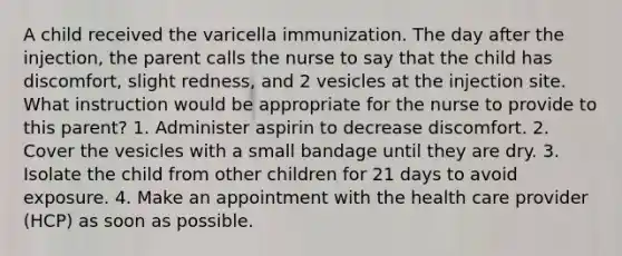 A child received the varicella immunization. The day after the injection, the parent calls the nurse to say that the child has discomfort, slight redness, and 2 vesicles at the injection site. What instruction would be appropriate for the nurse to provide to this parent? 1. Administer aspirin to decrease discomfort. 2. Cover the vesicles with a small bandage until they are dry. 3. Isolate the child from other children for 21 days to avoid exposure. 4. Make an appointment with the health care provider (HCP) as soon as possible.