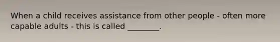 When a child receives assistance from other people - often more capable adults - this is called ________.