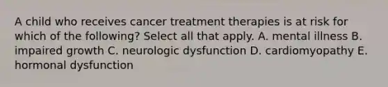 A child who receives cancer treatment therapies is at risk for which of the following? Select all that apply. A. mental illness B. impaired growth C. neurologic dysfunction D. cardiomyopathy E. hormonal dysfunction