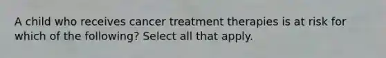 A child who receives cancer treatment therapies is at risk for which of the following? Select all that apply.