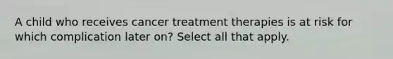 A child who receives cancer treatment therapies is at risk for which complication later on? Select all that apply.