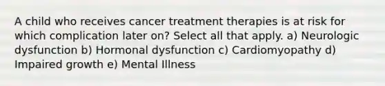 A child who receives cancer treatment therapies is at risk for which complication later on? Select all that apply. a) Neurologic dysfunction b) Hormonal dysfunction c) Cardiomyopathy d) Impaired growth e) Mental Illness