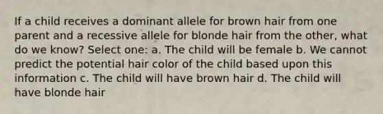 If a child receives a dominant allele for brown hair from one parent and a recessive allele for blonde hair from the other, what do we know? Select one: a. The child will be female b. We cannot predict the potential hair color of the child based upon this information c. The child will have brown hair d. The child will have blonde hair