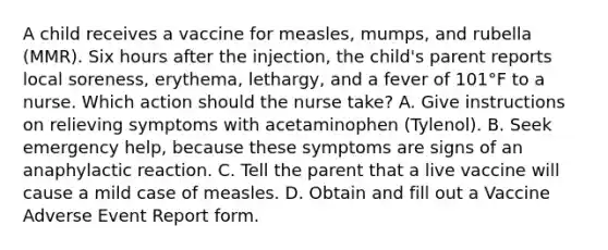 A child receives a vaccine for measles, mumps, and rubella (MMR). Six hours after the injection, the child's parent reports local soreness, erythema, lethargy, and a fever of 101°F to a nurse. Which action should the nurse take? A. Give instructions on relieving symptoms with acetaminophen (Tylenol). B. Seek emergency help, because these symptoms are signs of an anaphylactic reaction. C. Tell the parent that a live vaccine will cause a mild case of measles. D. Obtain and fill out a Vaccine Adverse Event Report form.