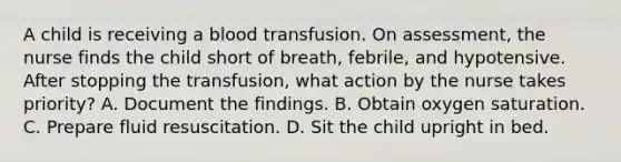 A child is receiving a blood transfusion. On assessment, the nurse finds the child short of breath, febrile, and hypotensive. After stopping the transfusion, what action by the nurse takes priority? A. Document the findings. B. Obtain oxygen saturation. C. Prepare fluid resuscitation. D. Sit the child upright in bed.