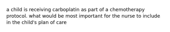 a child is receiving carboplatin as part of a chemotherapy protocol. what would be most important for the nurse to include in the child's plan of care