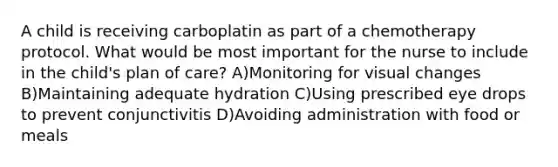 A child is receiving carboplatin as part of a chemotherapy protocol. What would be most important for the nurse to include in the child's plan of care? A)Monitoring for visual changes B)Maintaining adequate hydration C)Using prescribed eye drops to prevent conjunctivitis D)Avoiding administration with food or meals