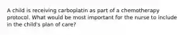 A child is receiving carboplatin as part of a chemotherapy protocol. What would be most important for the nurse to include in the child's plan of care?