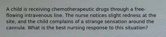 A child is receiving chemotherapeutic drugs through a free- flowing intravenous line. The nurse notices slight redness at the site, and the child complains of a strange sensation around the cannula. What is the best nursing response to this situation?