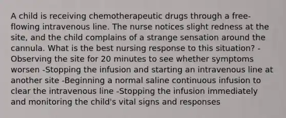 A child is receiving chemotherapeutic drugs through a free-flowing intravenous line. The nurse notices slight redness at the site, and the child complains of a strange sensation around the cannula. What is the best nursing response to this situation? -Observing the site for 20 minutes to see whether symptoms worsen -Stopping the infusion and starting an intravenous line at another site -Beginning a normal saline continuous infusion to clear the intravenous line -Stopping the infusion immediately and monitoring the child's vital signs and responses