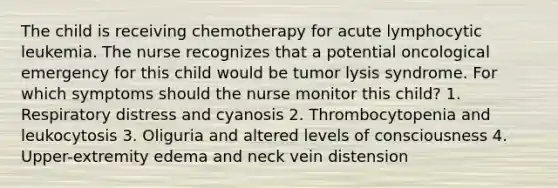 The child is receiving chemotherapy for acute lymphocytic leukemia. The nurse recognizes that a potential oncological emergency for this child would be tumor lysis syndrome. For which symptoms should the nurse monitor this child? 1. Respiratory distress and cyanosis 2. Thrombocytopenia and leukocytosis 3. Oliguria and altered levels of consciousness 4. Upper-extremity edema and neck vein distension