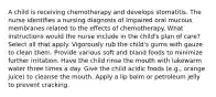 A child is receiving chemotherapy and develops stomatitis. The nurse identifies a nursing diagnosis of Impaired oral mucous membranes related to the effects of chemotherapy. What instructions would the nurse include in the child's plan of care? Select all that apply. Vigorously rub the child's gums with gauze to clean them. Provide various soft and bland foods to minimize further irritation. Have the child rinse the mouth with lukewarm water three times a day. Give the child acidic foods (e.g., orange juice) to cleanse the mouth. Apply a lip balm or petroleum jelly to prevent cracking.