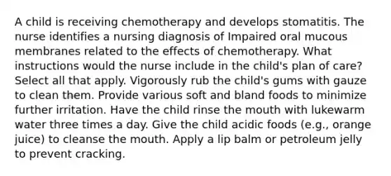 A child is receiving chemotherapy and develops stomatitis. The nurse identifies a nursing diagnosis of Impaired oral mucous membranes related to the effects of chemotherapy. What instructions would the nurse include in the child's plan of care? Select all that apply. Vigorously rub the child's gums with gauze to clean them. Provide various soft and bland foods to minimize further irritation. Have the child rinse the mouth with lukewarm water three times a day. Give the child acidic foods (e.g., orange juice) to cleanse the mouth. Apply a lip balm or petroleum jelly to prevent cracking.