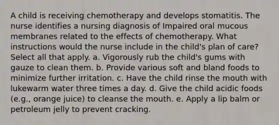 A child is receiving chemotherapy and develops stomatitis. The nurse identifies a nursing diagnosis of Impaired oral mucous membranes related to the effects of chemotherapy. What instructions would the nurse include in the child's plan of care? Select all that apply. a. Vigorously rub the child's gums with gauze to clean them. b. Provide various soft and bland foods to minimize further irritation. c. Have the child rinse the mouth with lukewarm water three times a day. d. Give the child acidic foods (e.g., orange juice) to cleanse the mouth. e. Apply a lip balm or petroleum jelly to prevent cracking.