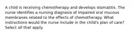 A child is receiving chemotherapy and develops stomatitis. The nurse identifies a nursing diagnosis of impaired oral mucous membranes related to the effects of chemotherapy. What instructions would the nurse include in the child's plan of care? Select all that apply.