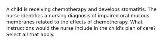 A child is receiving chemotherapy and develops stomatitis. The nurse identifies a nursing diagnosis of impaired oral mucous membranes related to the effects of chemotherapy. What instructions would the nurse include in the child's plan of care? Select all that apply.