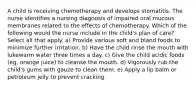 A child is receiving chemotherapy and develops stomatitis. The nurse identifies a nursing diagnosis of impaired oral mucous membranes related to the effects of chemotherapy. Which of the following would the nurse include in the child's plan of care? Select all that apply. a) Provide various soft and bland foods to minimize further irritation. b) Have the child rinse the mouth with lukewarm water three times a day. c) Give the child acidic foods (eg, orange juice) to cleanse the mouth. d) Vigorously rub the child's gums with gauze to clean them. e) Apply a lip balm or petroleum jelly to prevent cracking.