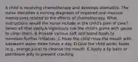 A child is receiving chemotherapy and develops stomatitis. The nurse identifies a nursing diagnosis of impaired oral mucous membranes related to the effects of chemotherapy. What instructions would the nurse include in the child's plan of care? Select all that apply.A.Vigorously rub the child's gums with gauze to clean them. B.Provide various soft and bland foods to minimize further irritation. C.Have the child rinse the mouth with lukewarm water three times a day. D.Give the child acidic foods (e.g., orange juice) to cleanse the mouth. E.Apply a lip balm or petroleum jelly to prevent cracking.