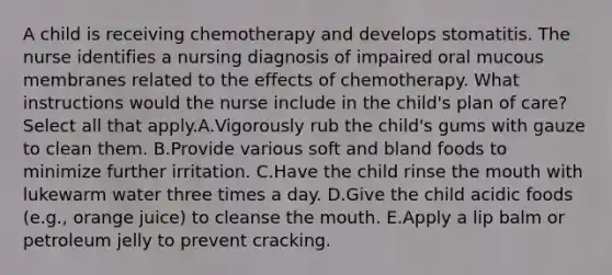 A child is receiving chemotherapy and develops stomatitis. The nurse identifies a nursing diagnosis of impaired oral mucous membranes related to the effects of chemotherapy. What instructions would the nurse include in the child's plan of care? Select all that apply.A.Vigorously rub the child's gums with gauze to clean them. B.Provide various soft and bland foods to minimize further irritation. C.Have the child rinse the mouth with lukewarm water three times a day. D.Give the child acidic foods (e.g., orange juice) to cleanse the mouth. E.Apply a lip balm or petroleum jelly to prevent cracking.