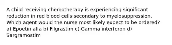 A child receiving chemotherapy is experiencing significant reduction in red blood cells secondary to myelosuppression. Which agent would the nurse most likely expect to be ordered? a) Epoetin alfa b) Filgrastim c) Gamma interferon d) Sargramostim