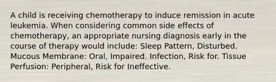 A child is receiving chemotherapy to induce remission in acute leukemia. When considering common side effects of chemotherapy, an appropriate nursing diagnosis early in the course of therapy would include: Sleep Pattern, Disturbed. Mucous Membrane: Oral, Impaired. Infection, Risk for. Tissue Perfusion: Peripheral, Risk for Ineffective.