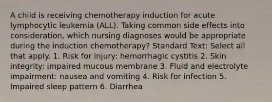 A child is receiving chemotherapy induction for acute lymphocytic leukemia (ALL). Taking common side effects into consideration, which nursing diagnoses would be appropriate during the induction chemotherapy? Standard Text: Select all that apply. 1. Risk for injury: hemorrhagic cystitis 2. Skin integrity: impaired mucous membrane 3. Fluid and electrolyte impairment: nausea and vomiting 4. Risk for infection 5. Impaired sleep pattern 6. Diarrhea