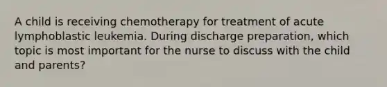 A child is receiving chemotherapy for treatment of acute lymphoblastic leukemia. During discharge preparation, which topic is most important for the nurse to discuss with the child and parents?