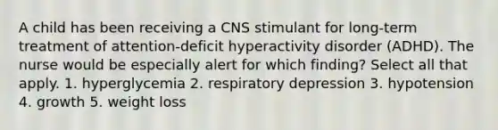 A child has been receiving a CNS stimulant for long-term treatment of attention-deficit hyperactivity disorder (ADHD). The nurse would be especially alert for which finding? Select all that apply. 1. hyperglycemia 2. respiratory depression 3. hypotension 4. growth 5. weight loss